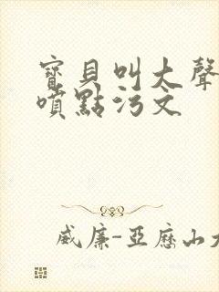 宝贝叫大声点多喷点污文