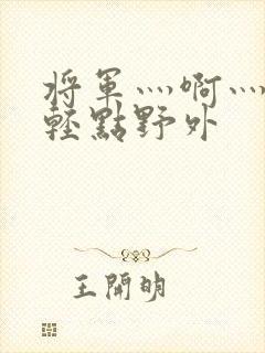 将军灬啊灬啊灬轻点野外