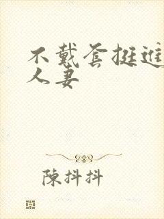 不戴套挺进朋友人妻