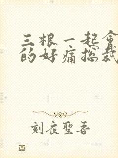 三根一起会坏掉的好痛总裁