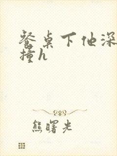 餐桌下他深深顶撞h