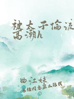 被太子伦流澡到高潮h