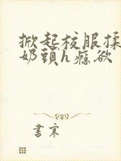 掀起校服揉她的奶头h瘾欲