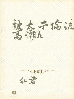 被太子伦流澡到高潮h