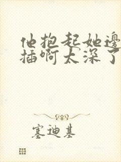 他抱起她边走边插啊太深了