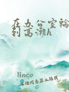 在办公室轮流澡到高潮h