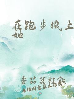 在跑步机上要了她