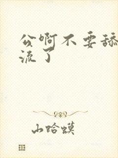 公啊不要舔了要流了