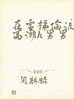 在电梯伦流澡到高潮h男男