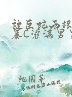 被巨蛇两根强制暴C灌满男男漫画