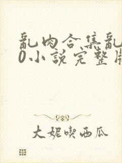 乱肉合集乱500小说完整版