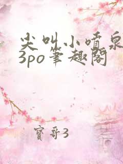 尖叫小喷泉1v3po笔趣阁