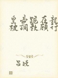 皇帝跪在龙椅前被调教顾行之