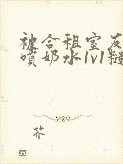 被合租室友高h喷奶水1v1糙汉