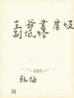 王爷书房吸乳抑制低吟