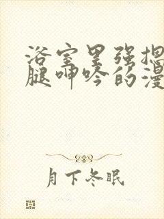 浴室里强摁做开腿呻吟的漫画