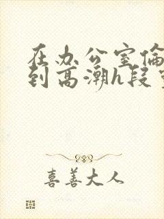 在办公室伦流澡到高潮h段灵兮