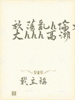 放荡乱h伦文粗大hhh高潮