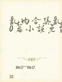 乱肉合集乱500篇小说免费下载