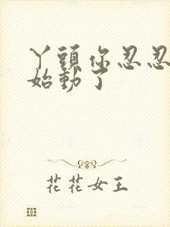 丫头你忍忍我开始动了