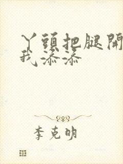 丫头把腿开大让我添添