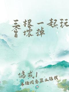 三根一起玩真的会坏掉