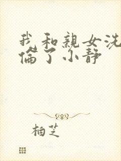 我和亲女洗澡时伦了小静