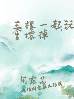 三根一起玩真的会坏掉