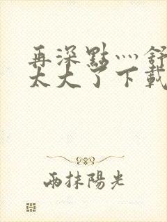 再深点灬舒服灬太大了下载