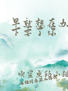 早就想在办公桌下要了你