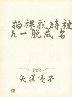 拍裸戏时被c了h一脱成名