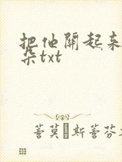 把他关起来 耳朵txt