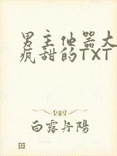 男主他器大活好疯甜的TXT