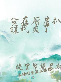 公在厨房扒开腿让我爽了