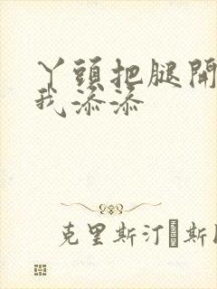 丫头把腿开大让我添添