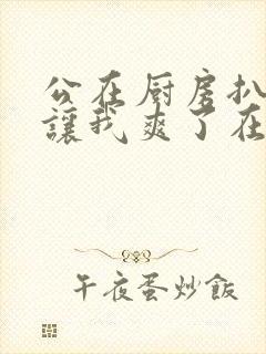 公在厨房扒开腿让我爽了在线观看