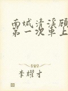 南城清溪顾怀修第一次车上肉