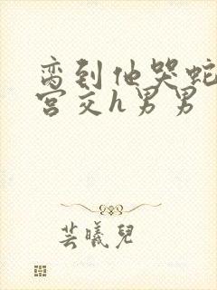 脔到他哭蛇双根宫交h男男