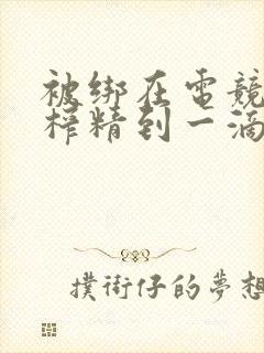 被绑在电竞椅上榨精到一滴不剩