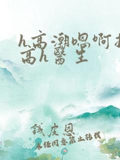 h高潮嗯啊抽搐高h医生