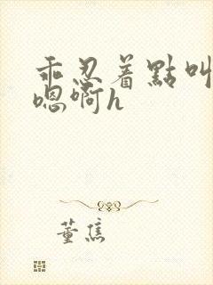 乖忍着点叫出来嗯啊h