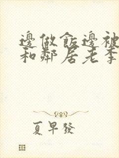 边做饭边被躁我和邻居老李小芳