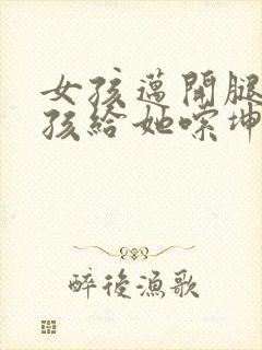 女孩迈开腿让男孩给她嗦坤巴