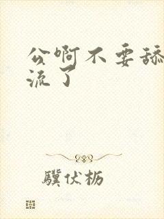 公啊不要舔了要流了