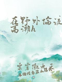 在野外伦流澡到高潮h