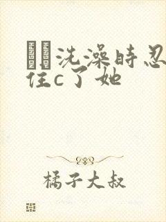 妺妺洗澡时忍不住c了她