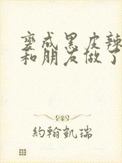 变成黑皮辣妹后和朋友做了无增删翻译接档