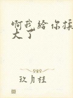 啊我给你揉揉就大了