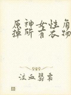 原神女性角色去掉所有衣物XMAN闭眼害羞