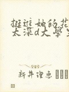 挺进她的花苞啊太深d大学生
